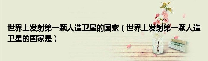 世界上发射第一颗人造卫星的国家(世界上发射第一颗人造卫星的国家是)