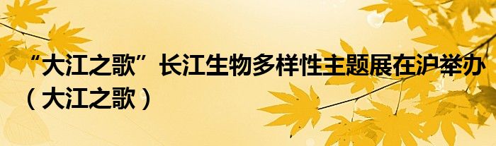 “大江之歌”长江生物多样性主题展在沪举办(大江之歌)