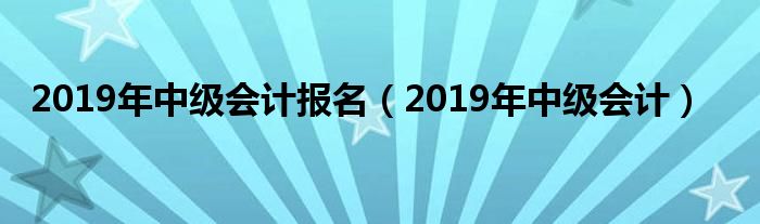 2019年中级会计报名(2019年中级会计)