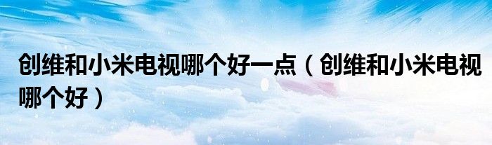 创维和小米电视哪个好一点(创维和小米电视哪个好)