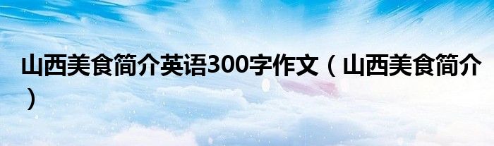 山西美食简介英语300字作文(山西美食简介)