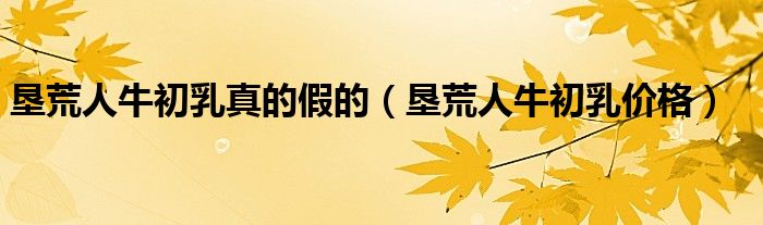 垦荒人牛初乳真的假的(垦荒人牛初乳价格)