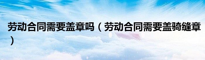 劳动合同需要盖章吗(劳动合同需要盖骑缝章)