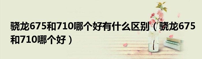 骁龙675和710哪个好有什么区别(骁龙675和710哪个好)