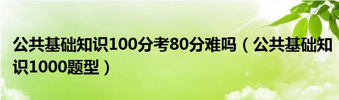 公共基础知识100分考80分难吗(公共基础知识1000题型)