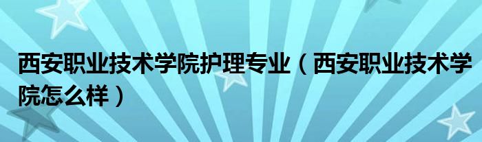 西安职业技术学院护理专业(西安职业技术学院怎么样)