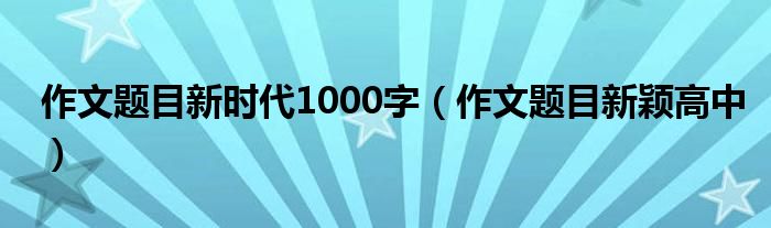 作文题目新时代1000字(作文题目新颖高中)