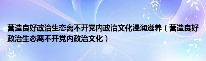 营造良好政治生态离不开党内政治文化浸润滋养(营造良好政治生态离不开党内政治文化)