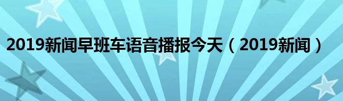 2019新闻早班车语音播报今天(2019新闻)