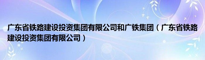 广东省铁路建设投资集团有限公司和广铁集团(广东省铁路建设投资集团有限公司)