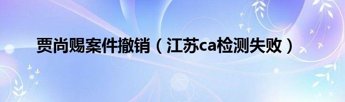 贾尚赐案件撤销(江苏ca检测失败)