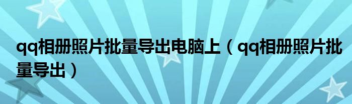 qq相册照片批量导出电脑上(qq相册照片批量导出)