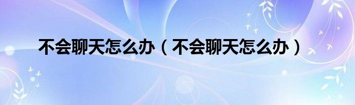 不会聊天怎么办(不会聊天怎么办)