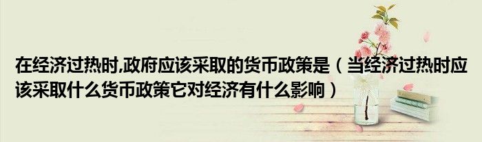 在经济过热时,政府应该采取的货币政策是(当经济过热时应该采取什么货币政策它对经济有什么影响)