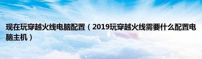 现在玩穿越火线电脑配置(2019玩穿越火线需要什么配置电脑主机)