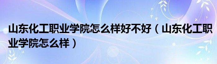 山东化工职业学院怎么样好不好(山东化工职业学院怎么样)