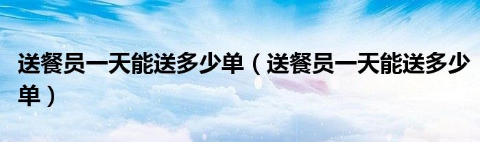 送餐员一天能送多少单(送餐员一天能送多少单)