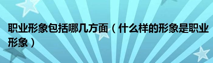 职业形象包括哪几方面(什么样的形象是职业形象)