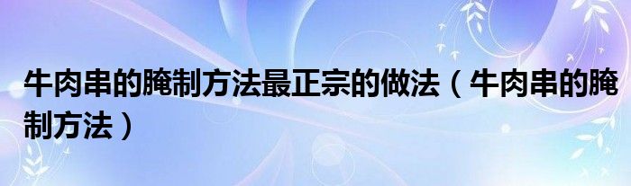 牛肉串的腌制方法最正宗的做法（牛肉串的腌制方法）