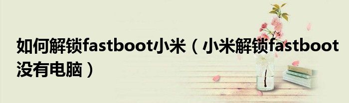 如何解锁fastboot小米(小米解锁fastboot没有电脑)