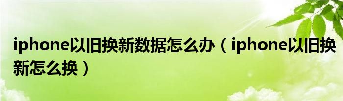 iphone以旧换新数据怎么办(iphone以旧换新怎么换)