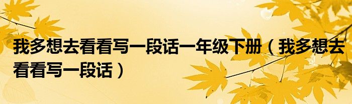 我多想去看看写一段话一年级下册(我多想去看看写一段话)