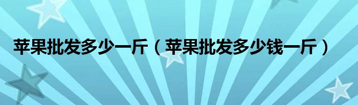 苹果批发多少一斤(苹果批发多少钱一斤)