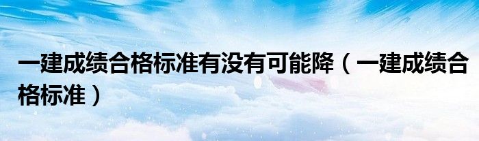 一建成绩合格标准有没有可能降(一建成绩合格标准)
