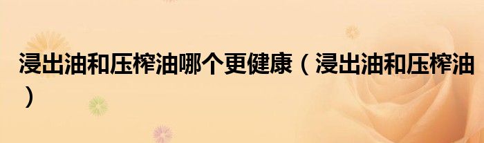 浸出油和压榨油哪个更健康(浸出油和压榨油)