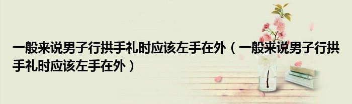 一般来说男子行拱手礼时应该左手在外(一般来说男子行拱手礼时应该左手在外)