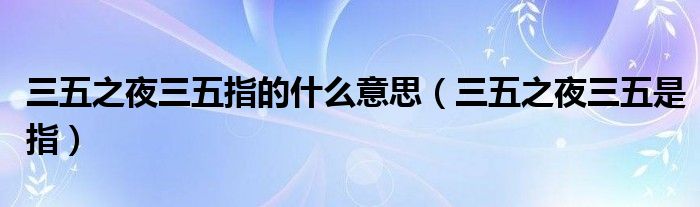 三五之夜三五指的什么意思(三五之夜三五是指)