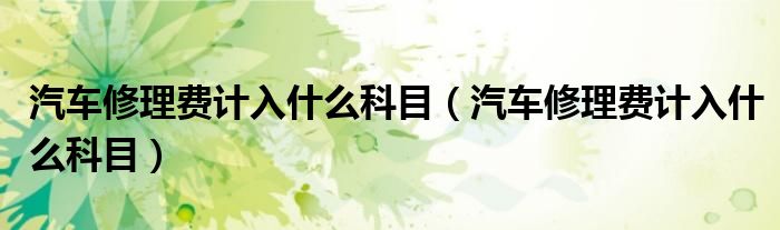 汽车修理费计入什么科目(汽车修理费计入什么科目)