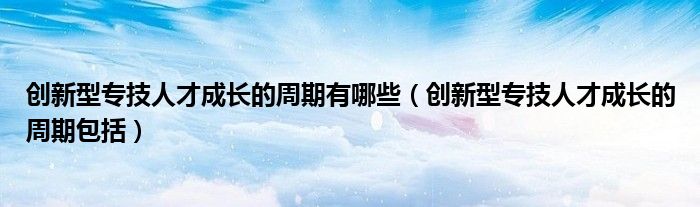 创新型专技人才成长的周期有哪些(创新型专技人才成长的周期包括)
