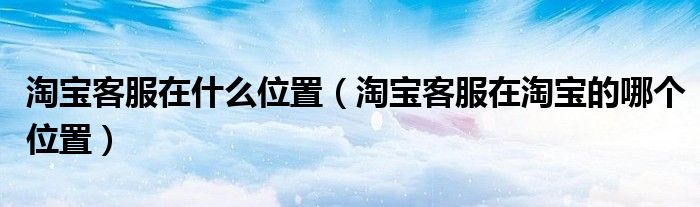 淘宝客服在什么位置(淘宝客服在淘宝的哪个位置)
