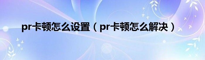 pr卡顿怎么设置(pr卡顿怎么解决)