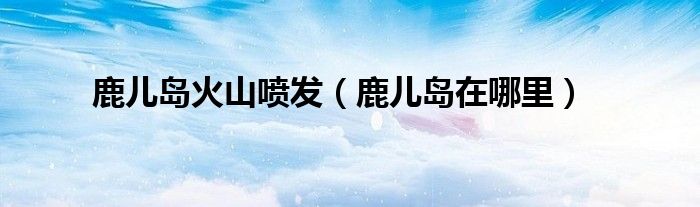 鹿儿岛火山喷发(鹿儿岛在哪里)