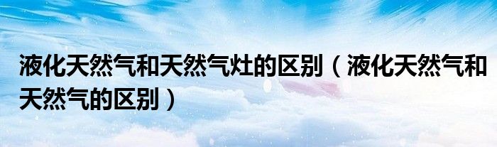 液化天然气和天然气灶的区别(液化天然气和天然气的区别)