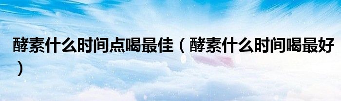 酵素什么时间点喝最佳(酵素什么时间喝最好)