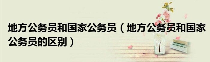 地方公务员和国家公务员(地方公务员和国家公务员的区别)