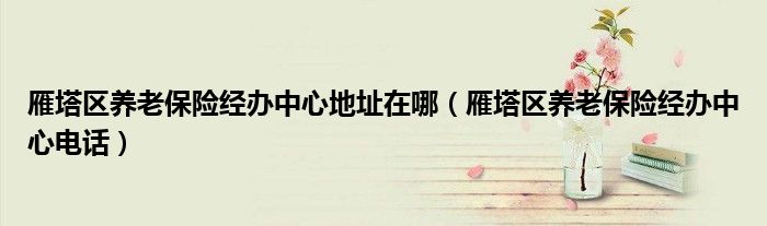 雁塔区养老保险经办中心地址在哪(雁塔区养老保险经办中心电话)