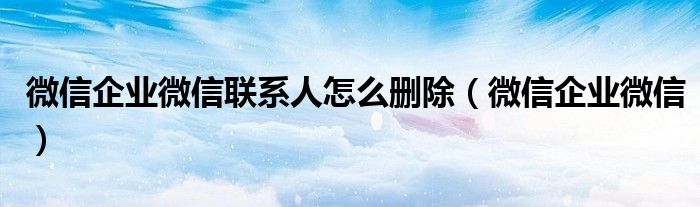 微信企业微信联系人怎么删除(微信企业微信)