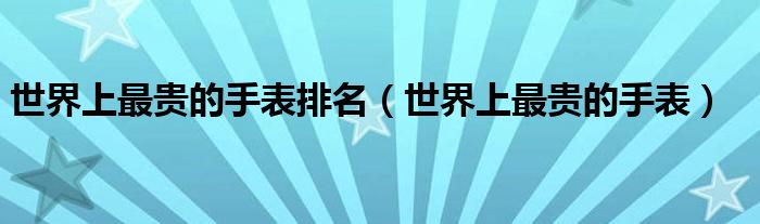 世界上最贵的手表排名(世界上最贵的手表)