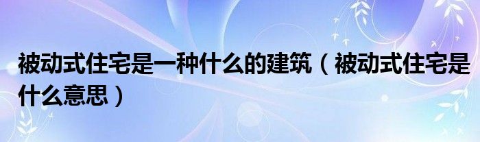被动式住宅是一种什么的建筑(被动式住宅是什么意思)
