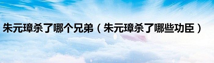 朱元璋杀了哪个兄弟(朱元璋杀了哪些功臣)
