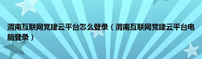 渭南互联网党建云平台怎么登录(渭南互联网党建云平台电脑登录)