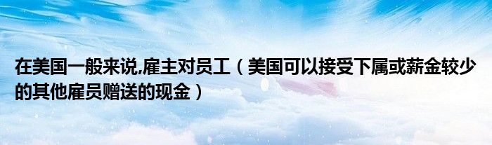 在美国一般来说,雇主对员工(美国可以接受下属或薪金较少的其他雇员赠送的现金)