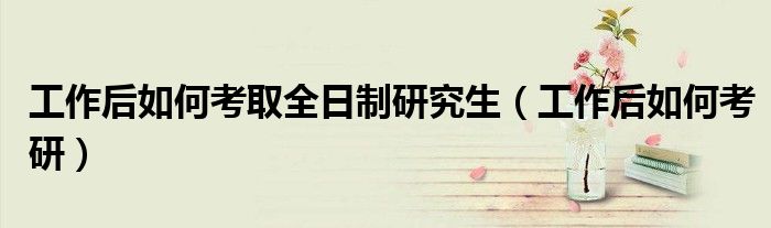 工作后如何考取全日制研究生(工作后如何考研)