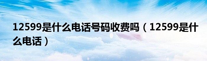 12599是什么电话号码收费吗(12599是什么电话)