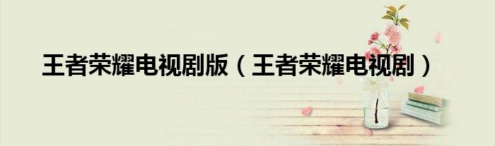 王者荣耀电视剧版(王者荣耀电视剧)