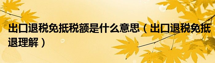 出口退税免抵税额是什么意思(出口退税免抵退理解)